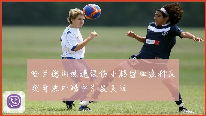 哈兰德训练遭误伤小腿留血痕科瓦契奇意外踢中引发关注