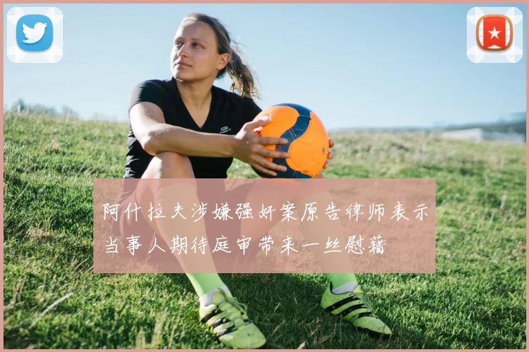 阿什拉夫涉嫌强奸案原告律师表示当事人期待庭审带来一丝慰藉