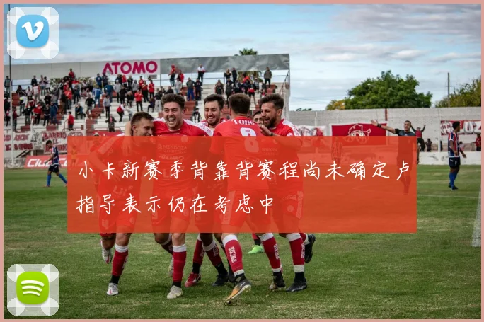 小卡新赛季背靠背赛程尚未确定卢指导表示仍在考虑中
