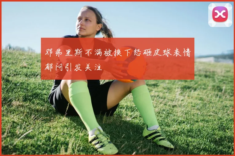 邓弗里斯不满被换下怒砸皮球表情郁闷引发关注