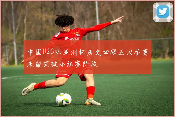 中国U23队亚洲杯历史回顾五次参赛未能突破小组赛阶段