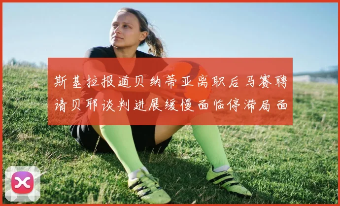 斯基拉报道贝纳蒂亚离职后马赛聘请贝耶谈判进展缓慢面临停滞局面