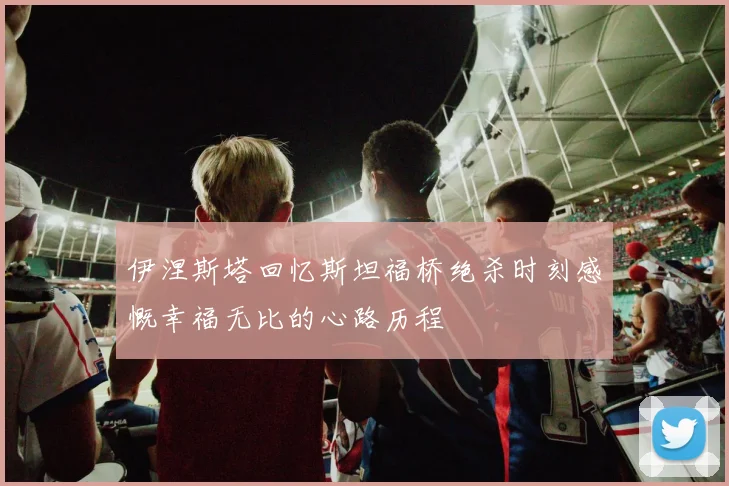 伊涅斯塔回忆斯坦福桥绝杀时刻感慨幸福无比的心路历程