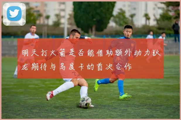 明天打火箭是否能借助额外动力狄龙期待与乌度卡的首次合作