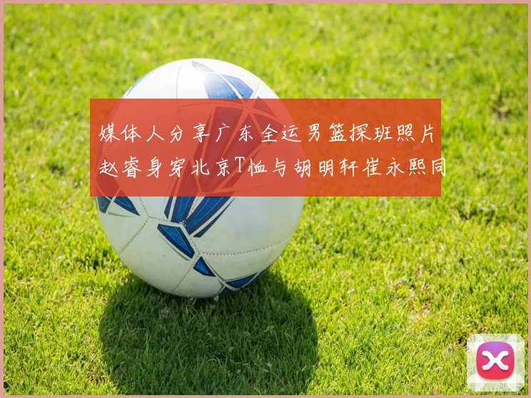 媒体人分享广东全运男篮探班照片赵睿身穿北京T恤与胡明轩崔永熙同框合影