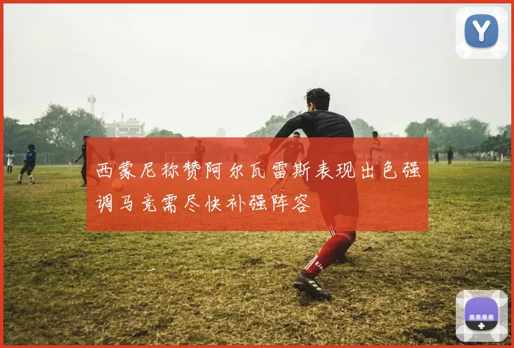 西蒙尼称赞阿尔瓦雷斯表现出色强调马竞需尽快补强阵容