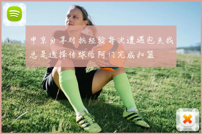 申京分享对抗经验每次遭遇包夹我总是选择传球给阿门完成扣篮