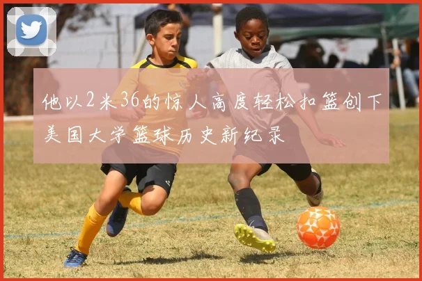 他以2米36的惊人高度轻松扣篮创下美国大学篮球历史新纪录