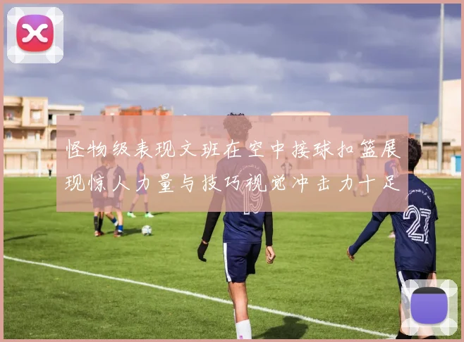 怪物级表现文班在空中接球扣篮展现惊人力量与技巧视觉冲击力十足