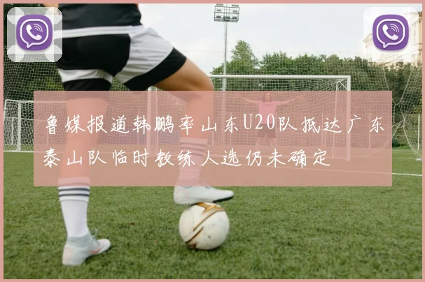 鲁媒报道韩鹏率山东U20队抵达广东泰山队临时教练人选仍未确定