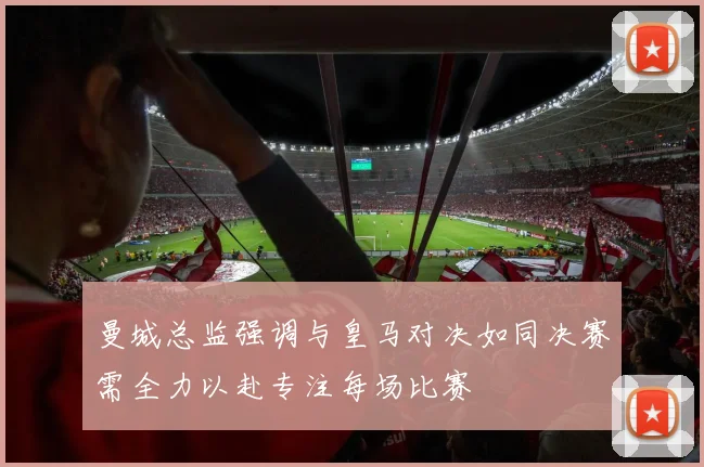 曼城总监强调与皇马对决如同决赛需全力以赴专注每场比赛