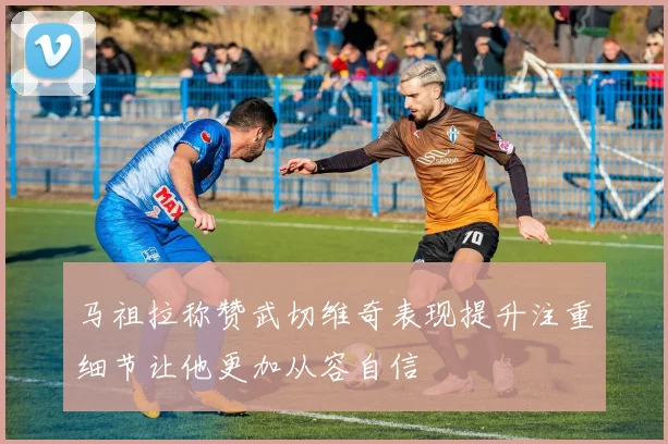 马祖拉称赞武切维奇表现提升注重细节让他更加从容自信