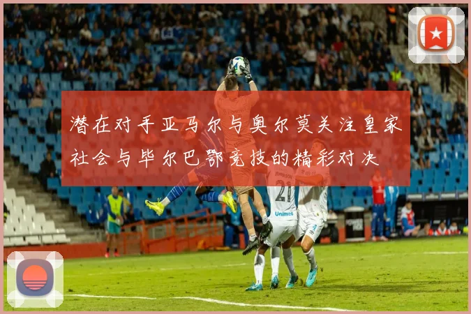 潜在对手亚马尔与奥尔莫关注皇家社会与毕尔巴鄂竞技的精彩对决