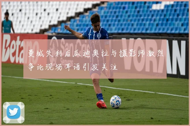 曼城失利后瓜迪奥拉与摄影师激烈争论现场耳语引发关注