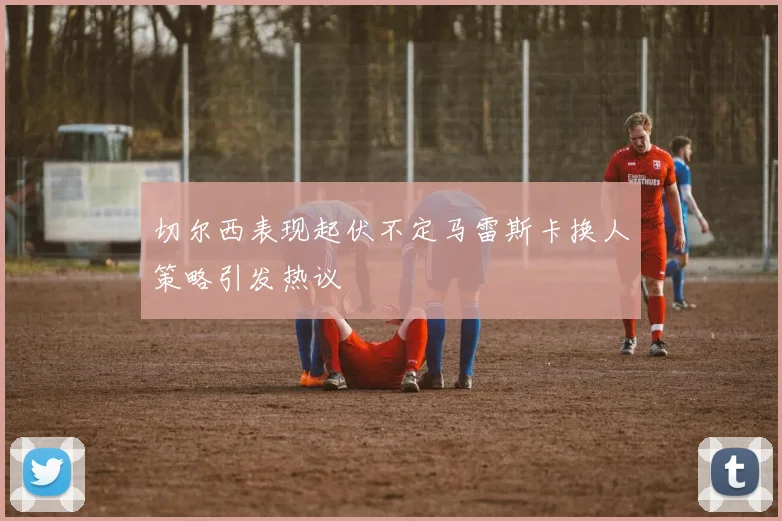 切尔西表现起伏不定马雷斯卡换人策略引发热议