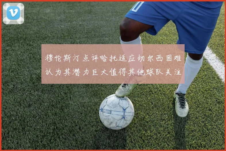 穆伦斯汀点评哈托适应切尔西困难认为其潜力巨大值得其他球队关注