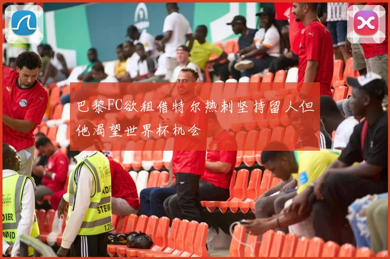 巴黎FC欲租借特尔热刺坚持留人但他渴望世界杯机会
