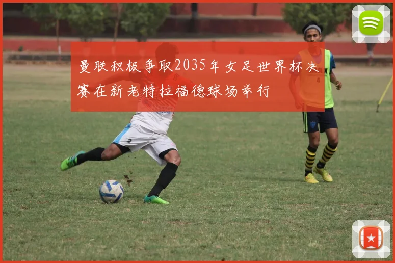 曼联积极争取2035年女足世界杯决赛在新老特拉福德球场举行
