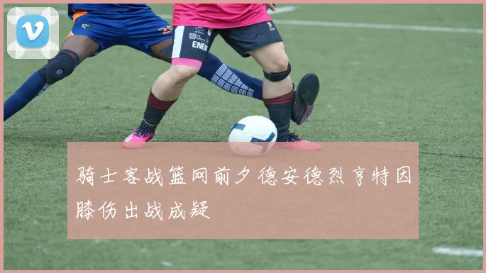 骑士客战篮网前夕德安德烈亨特因膝伤出战成疑