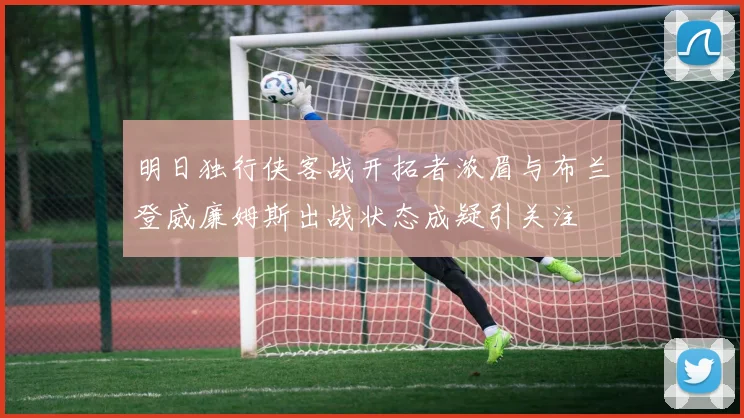 明日独行侠客战开拓者浓眉与布兰登威廉姆斯出战状态成疑引关注