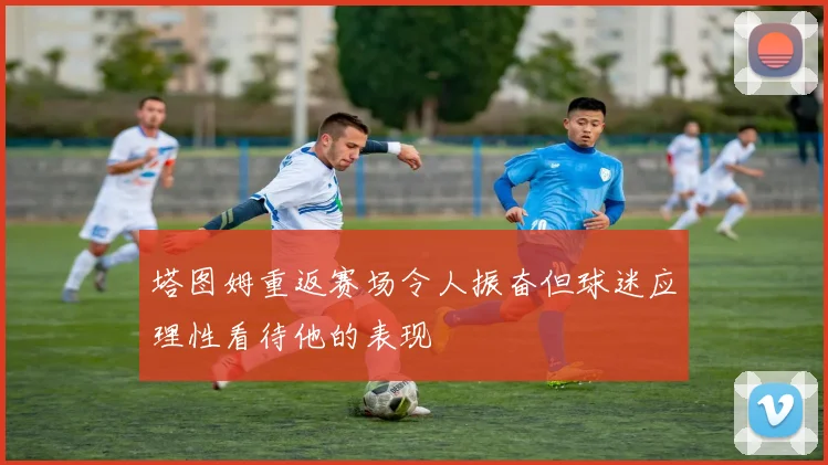 塔图姆重返赛场令人振奋但球迷应理性看待他的表现