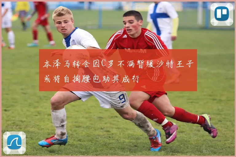 本泽马转会因C罗不满暂缓沙特王子或将自掏腰包助其成行