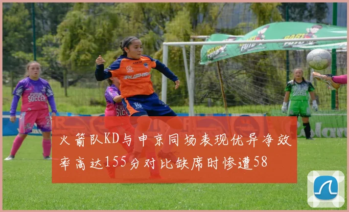 火箭队KD与申京同场表现优异净效率高达155分对比缺席时惨遭58