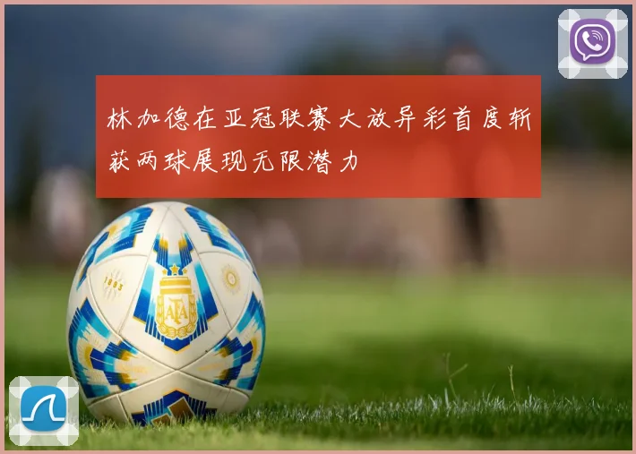 林加德在亚冠联赛大放异彩首度斩获两球展现无限潜力