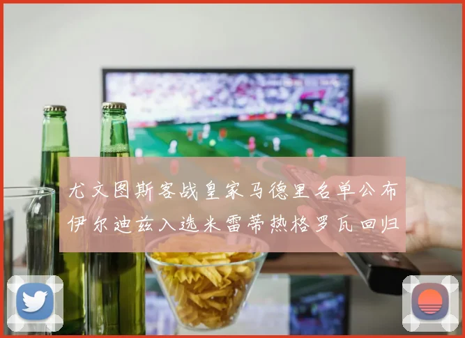 尤文图斯客战皇家马德里名单公布伊尔迪兹入选米雷蒂热格罗瓦回归