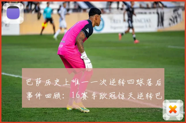 巴萨历史上唯一一次逆转四球落后事件回顾：16赛季欧冠惊天逆转巴黎