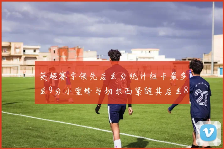 英超赛季领先后丢分统计纽卡最多丢9分小蜜蜂与切尔西紧随其后丢8分
