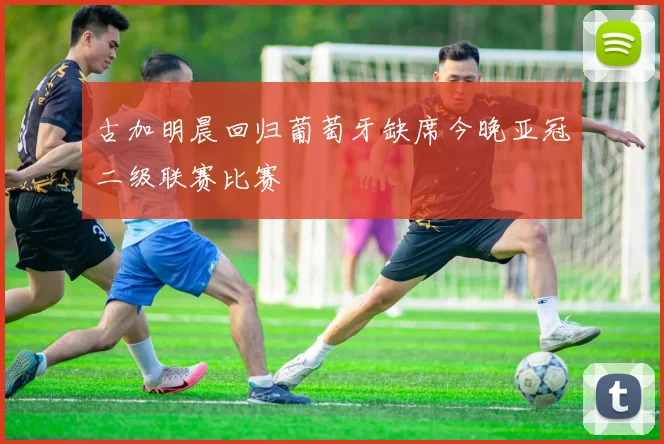 古加明晨回归葡萄牙缺席今晚亚冠二级联赛比赛