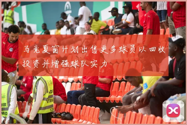 马竞夏窗计划出售更多球员以回收投资并增强球队实力