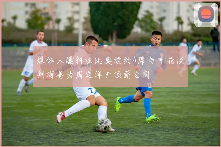 媒体人爆料法比奥续约A席与申花谈判海港为周定洋开顶薪合同