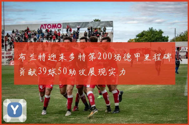 布兰特迎来多特第200场德甲里程碑贡献39球50助攻展现实力