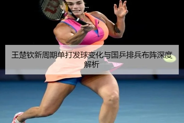 王楚钦新周期单打发球变化与国乒排兵布阵深度解析
